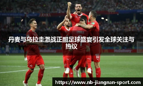 丹麦与乌拉圭激战正酣足球盛宴引发全球关注与热议