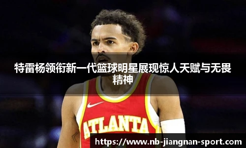 特雷杨领衔新一代篮球明星展现惊人天赋与无畏精神