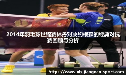 2014年羽毛球世锦赛林丹对决约根森的经典对抗赛回顾与分析