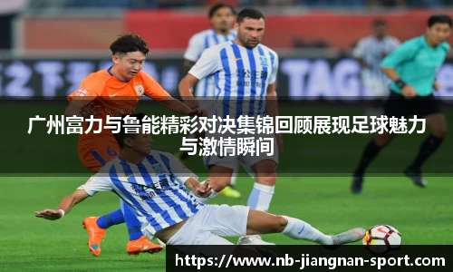 广州富力与鲁能精彩对决集锦回顾展现足球魅力与激情瞬间